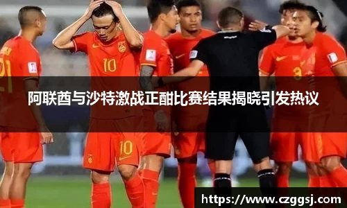 阿联酋与沙特激战正酣比赛结果揭晓引发热议