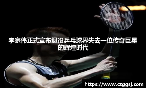 李宗伟正式宣布退役乒乓球界失去一位传奇巨星的辉煌时代